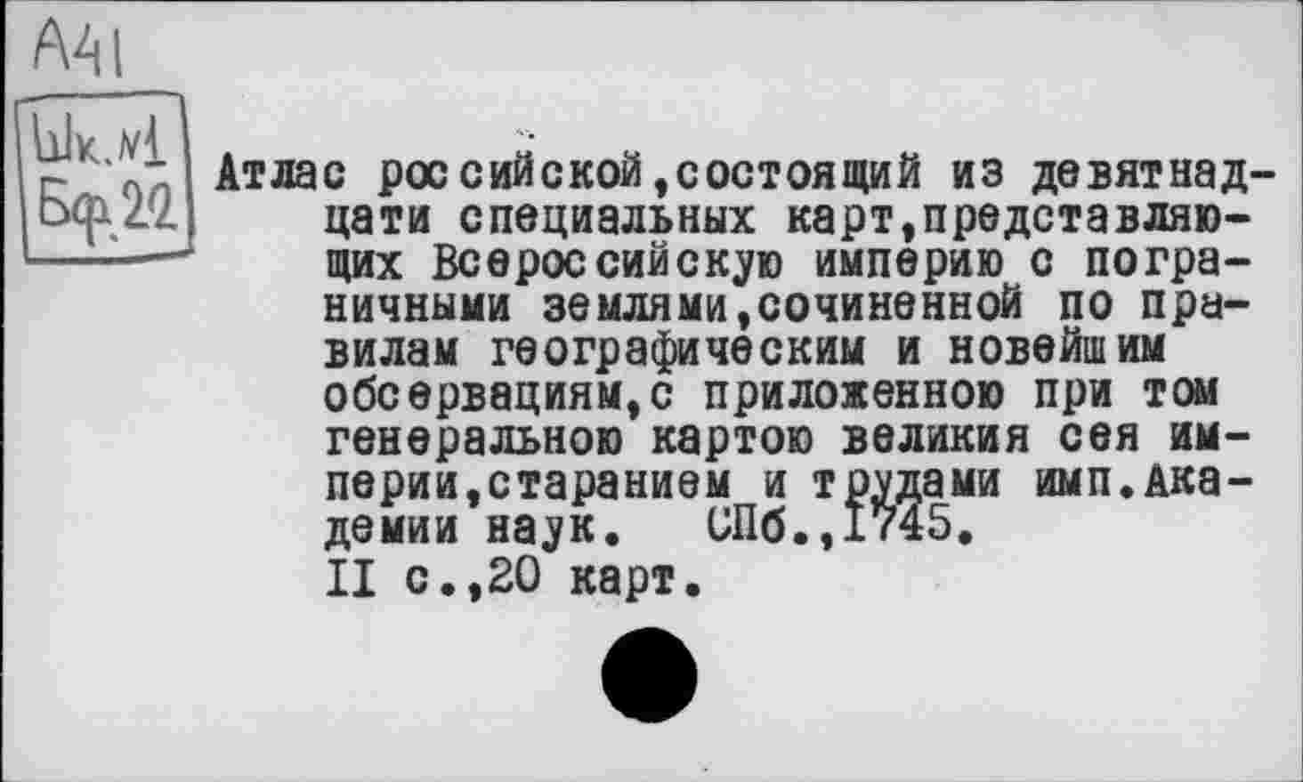 ﻿А41
|Вф-20.
Атлас российской,состоящий из девятнадцати специальных карт,представляю-щих Всероссийскую империю с пограничными землями»сочиненной по правилам географическим и новейшим обсервациям,с приложенною при том генеральною картою великия сея империи,старанием и трудами имп.Академии наук. иПб.,1745.
II с.,20 карт.